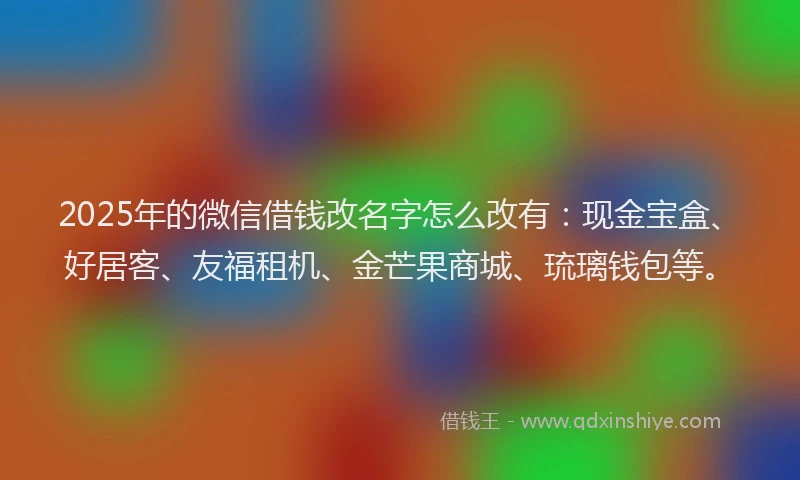 2025年的微信借钱改名字怎么改有：现金宝盒、好居客、友福租机、金芒果商城、琉璃钱包等。