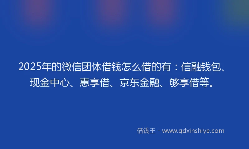2025年的微信团体借钱怎么借的有：信融钱包、现金中心、惠享借、京东金融、够享借等。