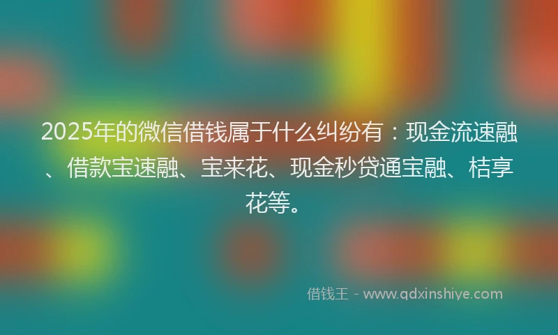 2025年的微信借钱属于什么纠纷有：现金流速融、借款宝速融、宝来花、现金秒贷通宝融、桔享花等。