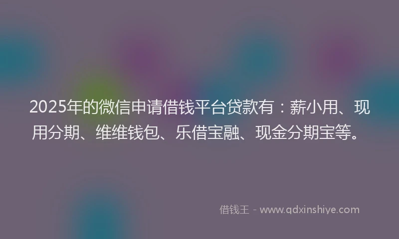 2025年的微信申请借钱平台贷款有：薪小用、现用分期、维维钱包、乐借宝融、现金分期宝等。
