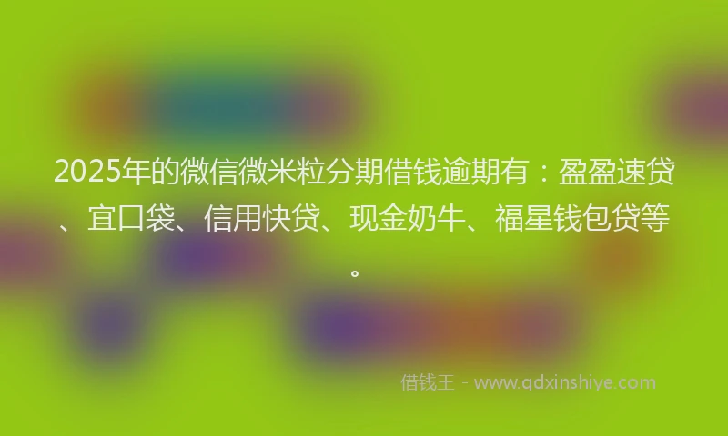 2025年的微信微米粒分期借钱逾期有：盈盈速贷、宜口袋、信用快贷、现金奶牛、福星钱包贷等。