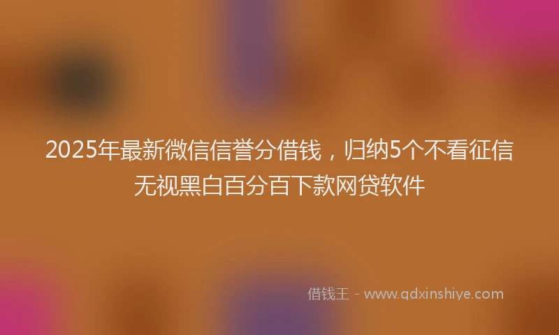 2025年最新微信信誉分借钱，归纳5个不看征信无视黑白百分百下款网贷软件