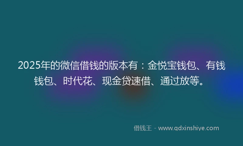 2025年的微信借钱的版本有：金悦宝钱包、有钱钱包、时代花、现金贷速借、通过放等。