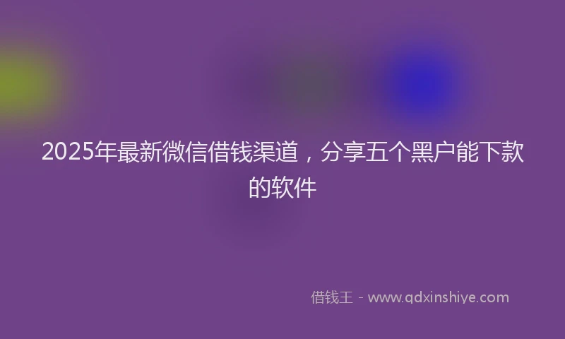 2025年最新微信借钱渠道，分享五个黑户能下款的软件