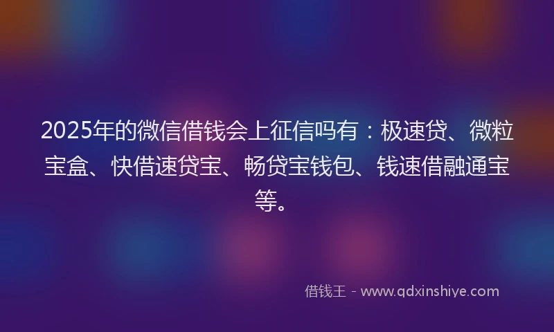2025年的微信借钱会上征信吗有：极速贷、微粒宝盒、快借速贷宝、畅贷宝钱包、钱速借融通宝等。