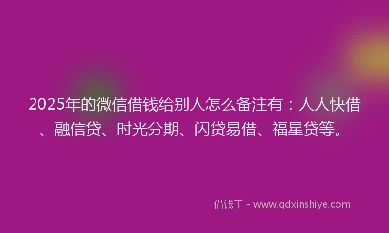 2025年的微信借钱给别人怎么备注有：人人快借、融信贷、时光分期、闪贷易借、福星贷等。