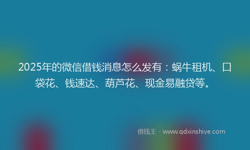 2025年的微信借钱消息怎么发有：蜗牛租机、口袋花、钱速达、葫芦花、现金易融贷等。