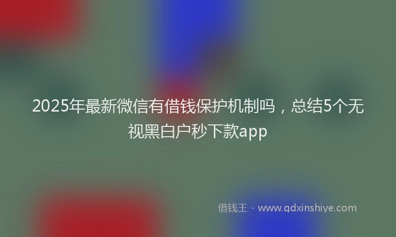 2025年最新微信有借钱保护机制吗，总结5个无视黑白户秒下款app