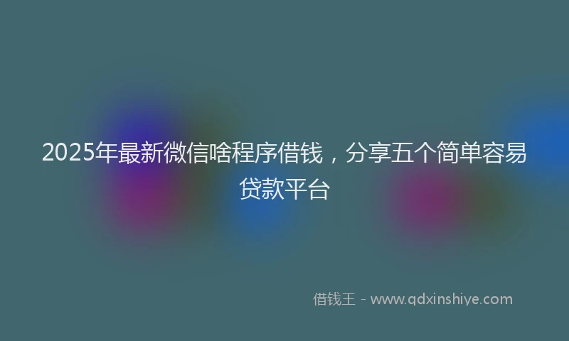 2025年最新微信啥程序借钱，分享五个简单容易贷款平台