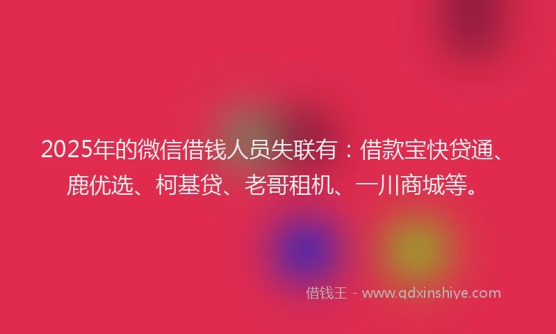 2025年的微信借钱人员失联有：借款宝快贷通、鹿优选、柯基贷、老哥租机、一川商城等。