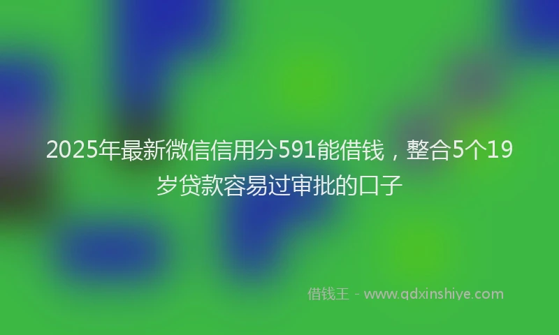 2025年最新微信信用分591能借钱，整合5个19岁贷款容易过审批的口子