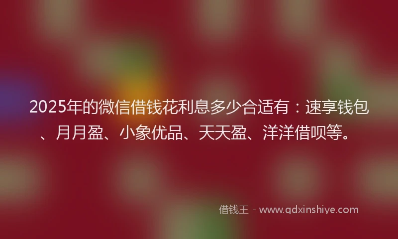 2025年的微信借钱花利息多少合适有：速享钱包、月月盈、小象优品、天天盈、洋洋借呗等。