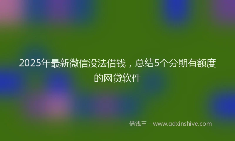 2025年最新微信没法借钱，总结5个分期有额度的网贷软件