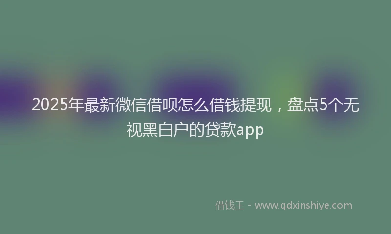 2025年最新微信借呗怎么借钱提现，盘点5个无视黑白户的贷款app
