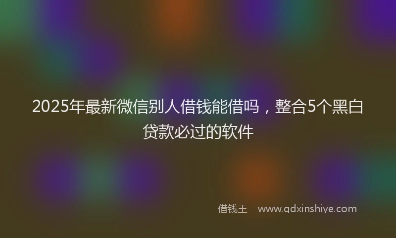 2025年最新微信别人借钱能借吗，整合5个黑白贷款必过的软件