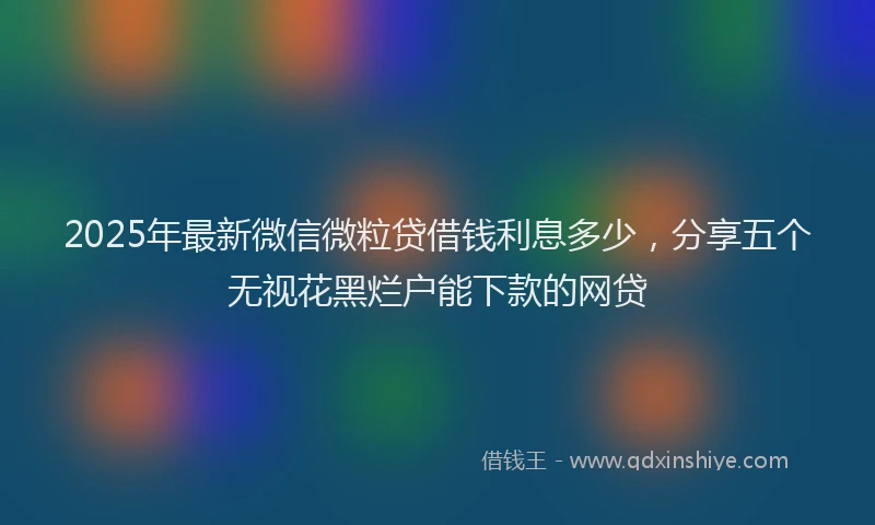 2025年最新微信微粒贷借钱利息多少，分享五个无视花黑烂户能下款的网贷