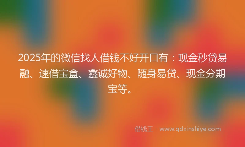 2025年的微信找人借钱不好开口有：现金秒贷易融、速借宝盒、鑫诚好物、随身易贷、现金分期宝等。