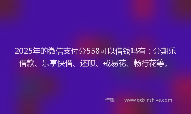 2025年的微信支付分558可以借钱吗有：分期乐借款、乐享快借、还呗、戒易花、畅行花等。