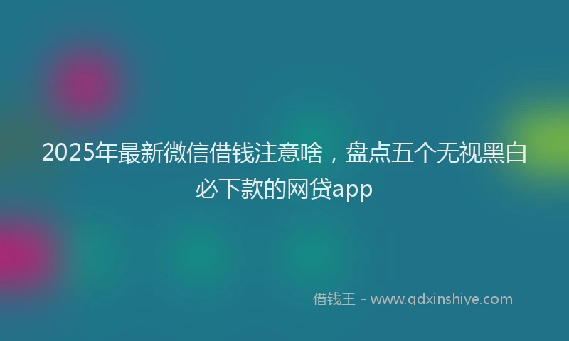 2025年最新微信借钱注意啥，盘点五个无视黑白必下款的网贷app