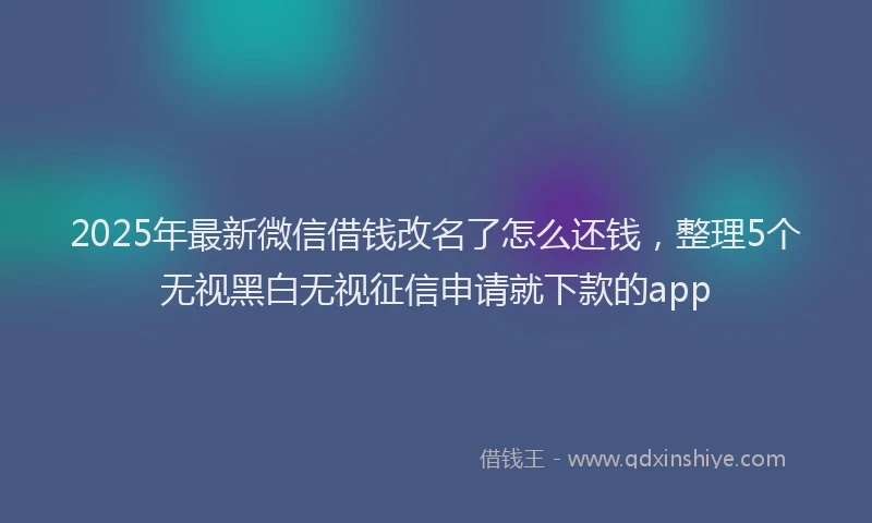 2025年最新微信借钱改名了怎么还钱，整理5个无视黑白无视征信申请就下款的app