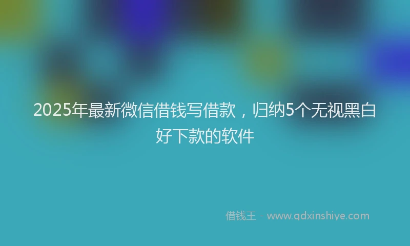 2025年最新微信借钱写借款，归纳5个无视黑白好下款的软件