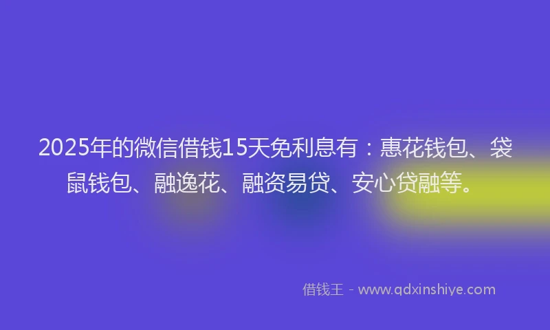 2025年的微信借钱15天免利息有：惠花钱包、袋鼠钱包、融逸花、融资易贷、安心贷融等。