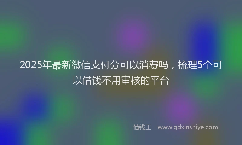 2025年最新微信支付分可以消费吗，梳理5个可以借钱不用审核的平台