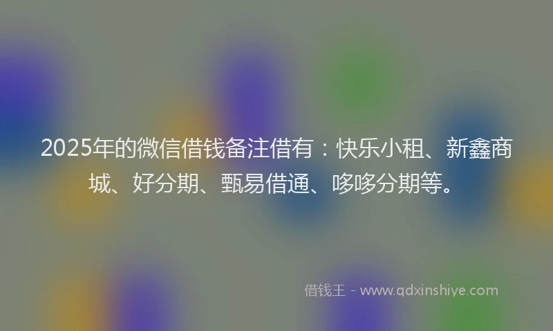 2025年的微信借钱备注借有：快乐小租、新鑫商城、好分期、甄易借通、哆哆分期等。
