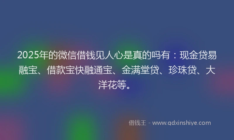 2025年的微信借钱见人心是真的吗有：现金贷易融宝、借款宝快融通宝、金满堂贷、珍珠贷、大洋花等。