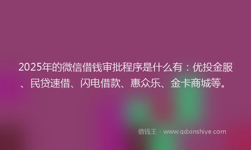 2025年的微信借钱审批程序是什么有：优投金服、民贷速借、闪电借款、惠众乐、金卡商城等。