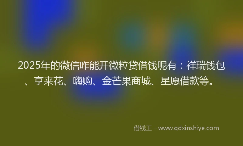 2025年的微信咋能开微粒贷借钱呢有：祥瑞钱包、享来花、嗨购、金芒果商城、星愿借款等。
