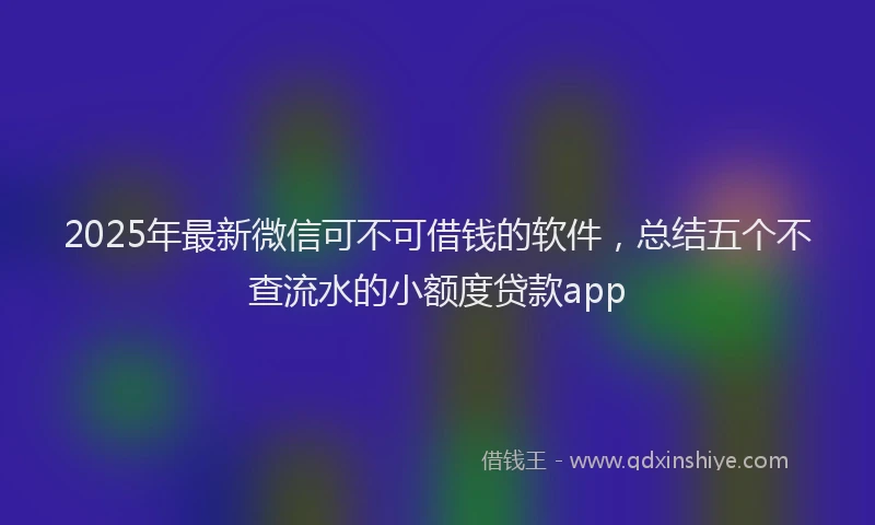 2025年最新微信可不可借钱的软件，总结五个不查流水的小额度贷款app