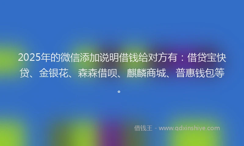 2025年的微信添加说明借钱给对方有：借贷宝快贷、金银花、森森借呗、麒麟商城、普惠钱包等。