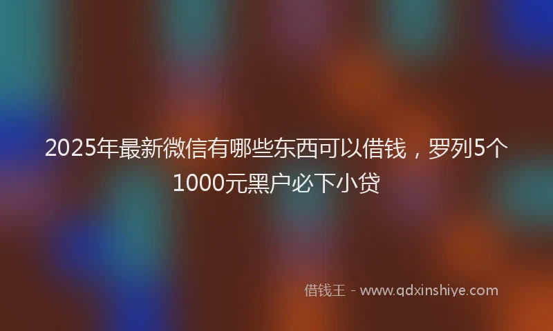 2025年最新微信有哪些东西可以借钱，罗列5个1000元黑户必下小贷