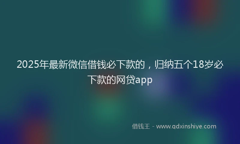 2025年最新微信借钱必下款的，归纳五个18岁必下款的网贷app