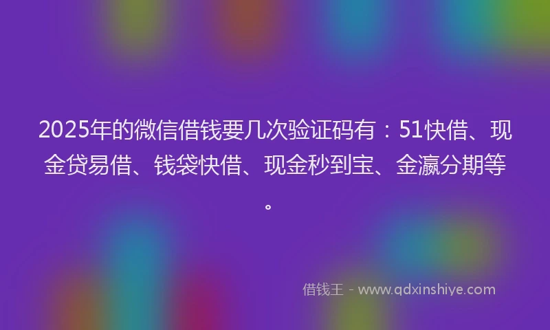 2025年的微信借钱要几次验证码有：51快借、现金贷易借、钱袋快借、现金秒到宝、金瀛分期等。