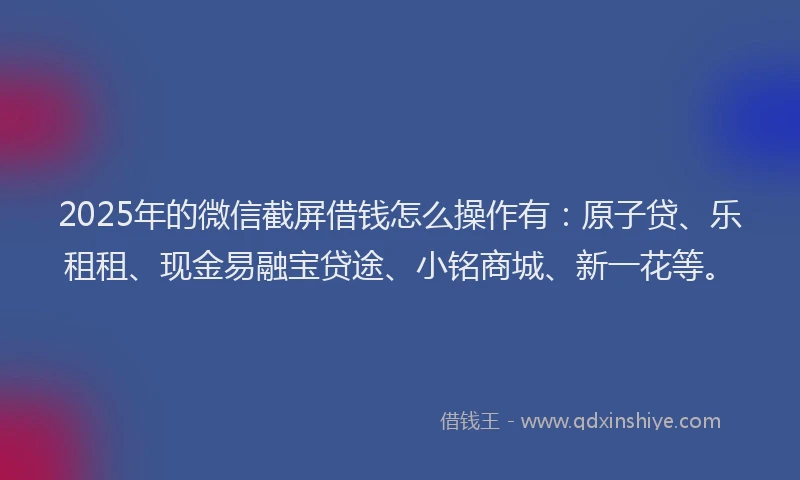2025年的微信截屏借钱怎么操作有：原子贷、乐租租、现金易融宝贷途、小铭商城、新一花等。