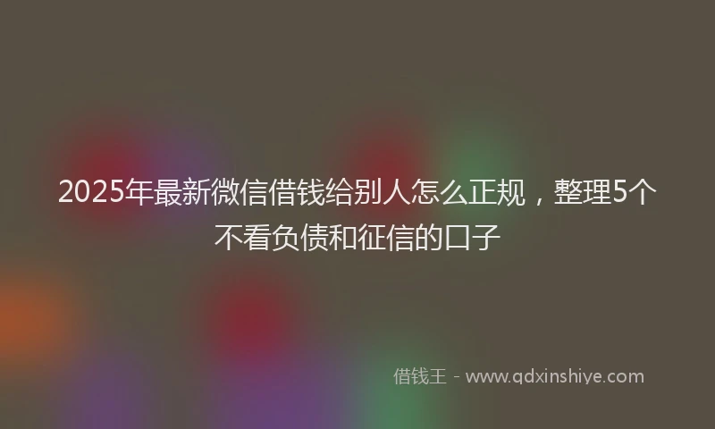 2025年最新微信借钱给别人怎么正规，整理5个不看负债和征信的口子