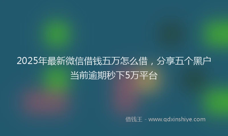 2025年最新微信借钱五万怎么借，分享五个黑户当前逾期秒下5万平台