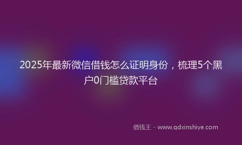 2025年最新微信借钱怎么证明身份，梳理5个黑户0门槛贷款平台