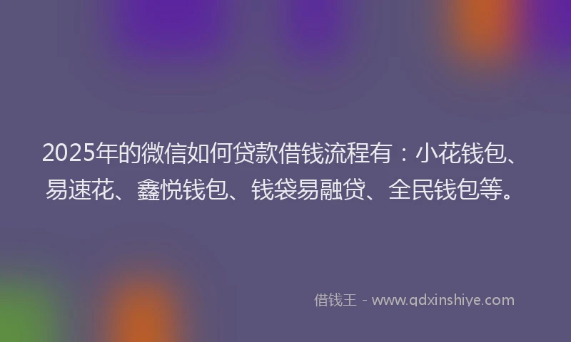 2025年的微信如何贷款借钱流程有：小花钱包、易速花、鑫悦钱包、钱袋易融贷、全民钱包等。