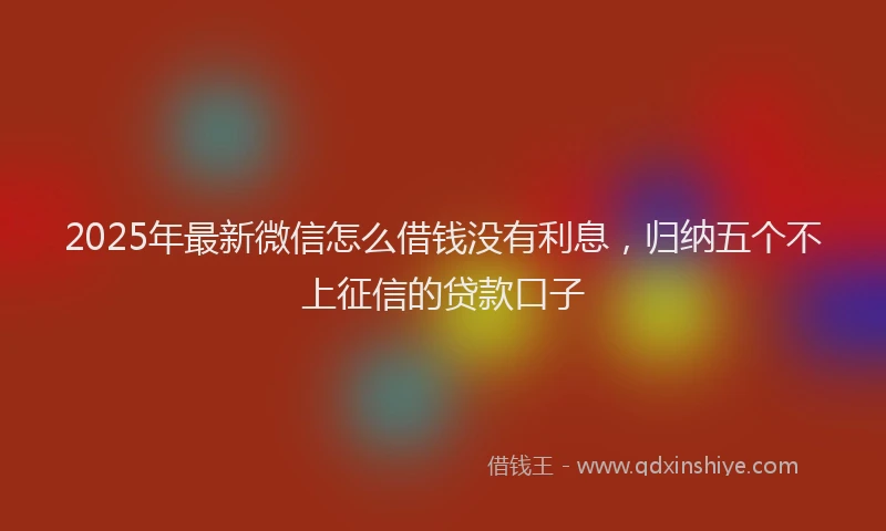 2025年最新微信怎么借钱没有利息，归纳五个不上征信的贷款口子