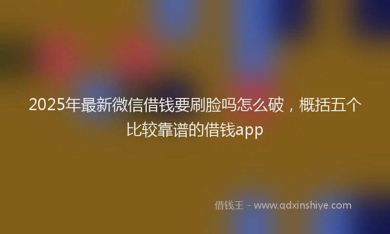 2025年最新微信借钱要刷脸吗怎么破，概括五个比较靠谱的借钱app