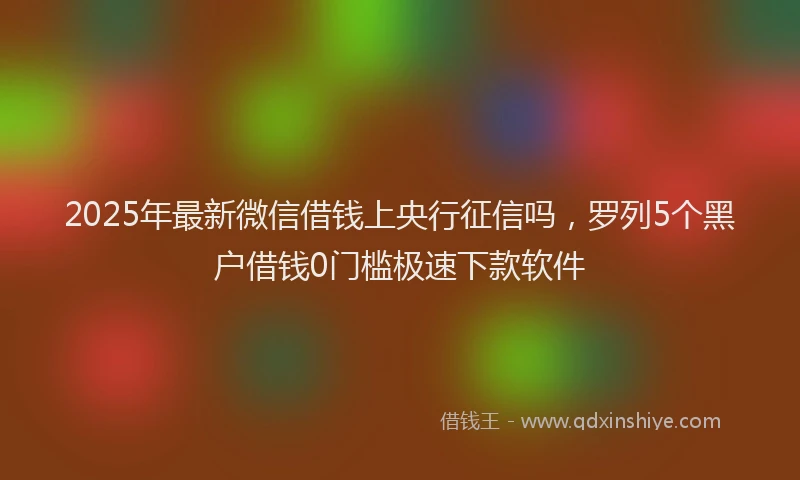 2025年最新微信借钱上央行征信吗，罗列5个黑户借钱0门槛极速下款软件