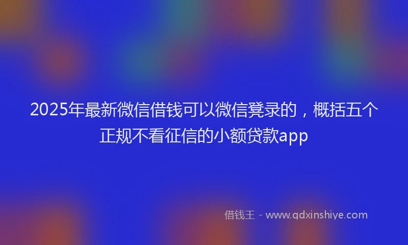 2025年最新微信借钱可以微信凳录的，概括五个正规不看征信的小额贷款app
