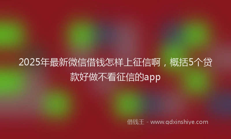 2025年最新微信借钱怎样上征信啊，概括5个贷款好做不看征信的app