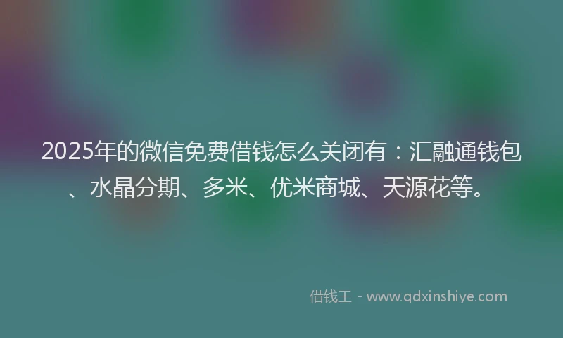 2025年的微信免费借钱怎么关闭有：汇融通钱包、水晶分期、多米、优米商城、天源花等。