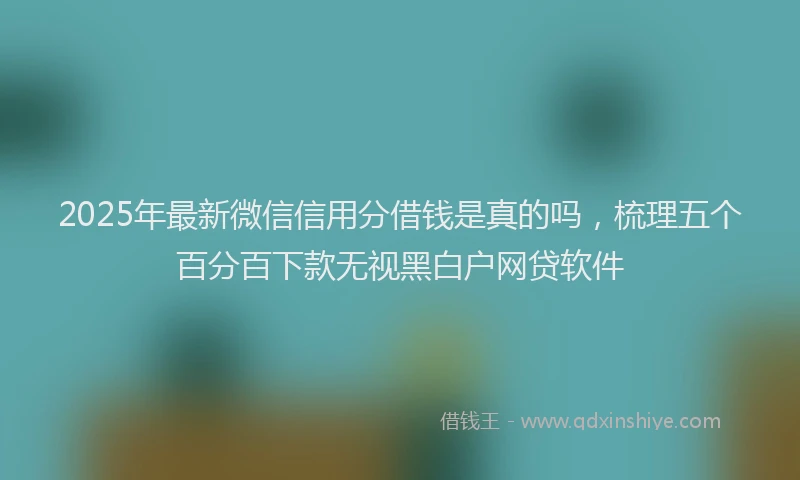 2025年最新微信信用分借钱是真的吗，梳理五个百分百下款无视黑白户网贷软件