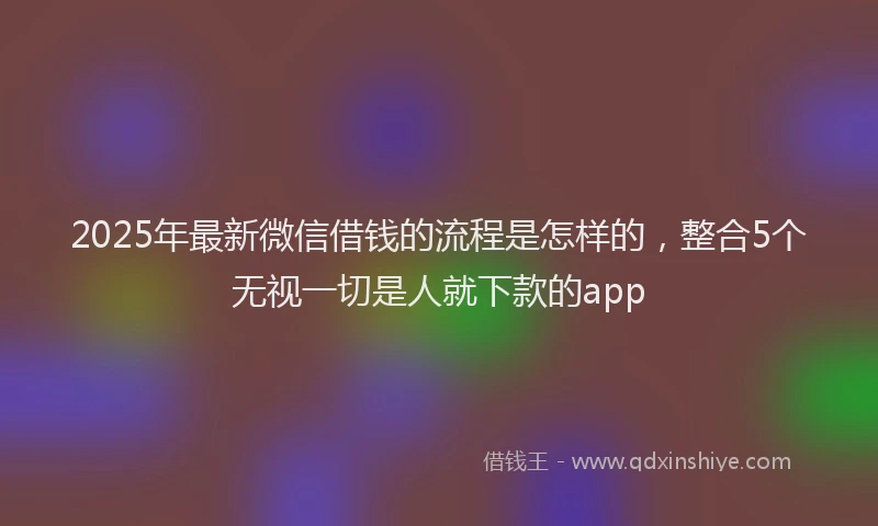 2025年最新微信借钱的流程是怎样的，整合5个无视一切是人就下款的app