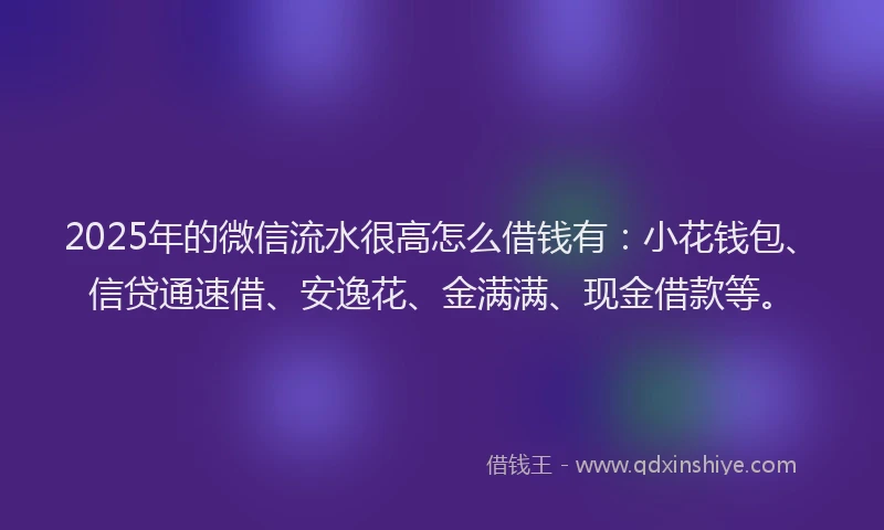 2025年的微信流水很高怎么借钱有：小花钱包、信贷通速借、安逸花、金满满、现金借款等。